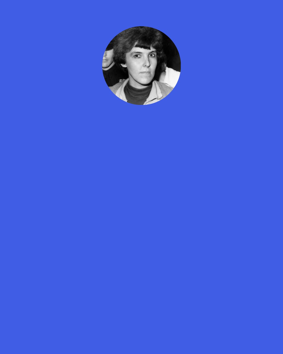 Valerie Solanas: Sex is the refuge of the mindless. And the more mindless the woman, the more deeply embedded in the male "culture," in short, the nicer she is, the more sexual she is. The nicest women in our "society" are raving sex maniacs.