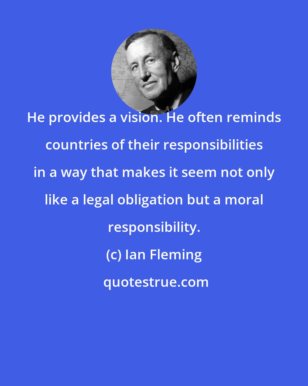 Ian Fleming: He provides a vision. He often reminds countries of their responsibilities in a way that makes it seem not only like a legal obligation but a moral responsibility.