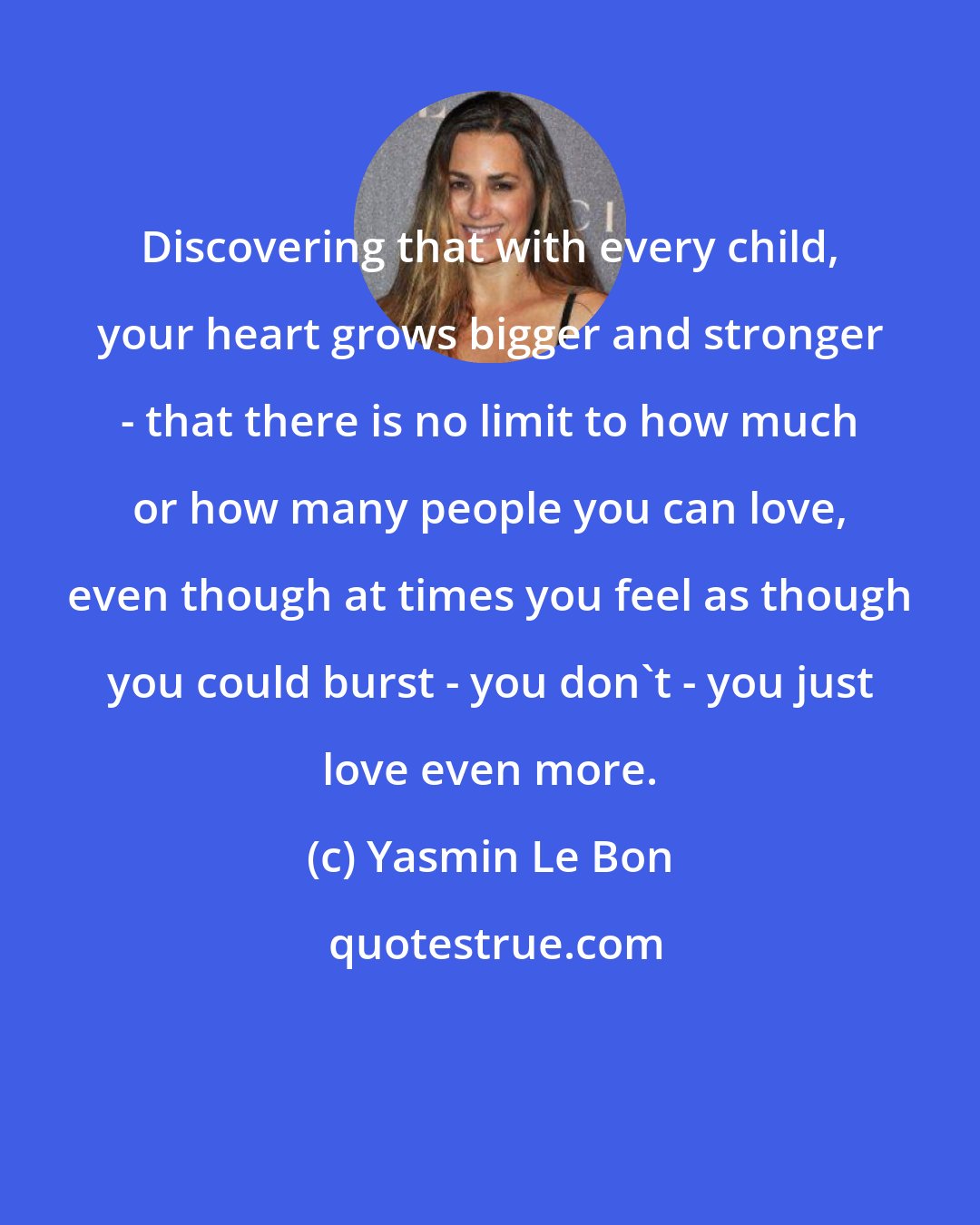 Yasmin Le Bon: Discovering that with every child, your heart grows bigger and stronger - that there is no limit to how much or how many people you can love, even though at times you feel as though you could burst - you don't - you just love even more.