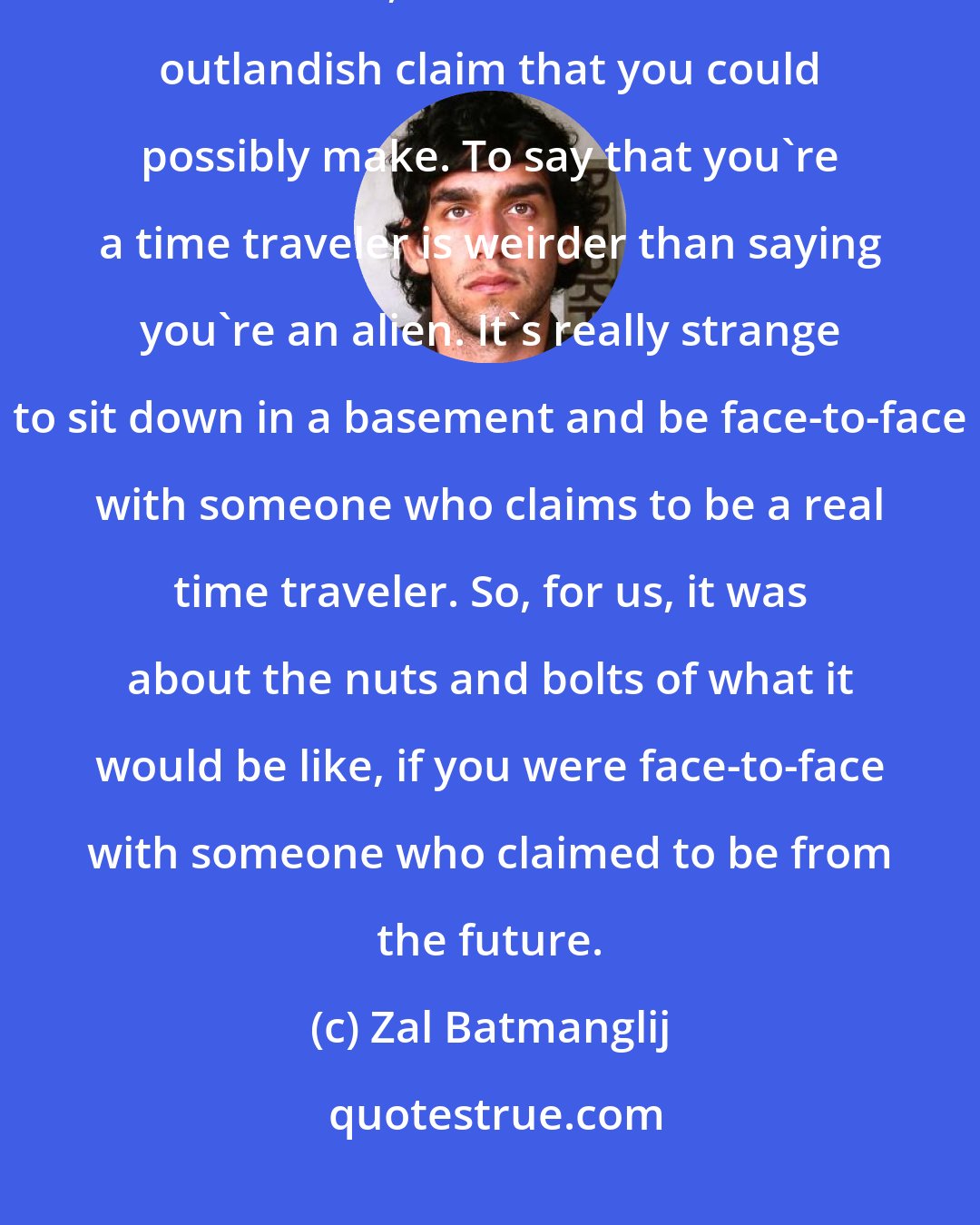 Zal Batmanglij: For us, time travel is synonymous for the belief in all the things that are not seen, and also for the most outlandish claim that you could possibly make. To say that you're a time traveler is weirder than saying you're an alien. It's really strange to sit down in a basement and be face-to-face with someone who claims to be a real time traveler. So, for us, it was about the nuts and bolts of what it would be like, if you were face-to-face with someone who claimed to be from the future.