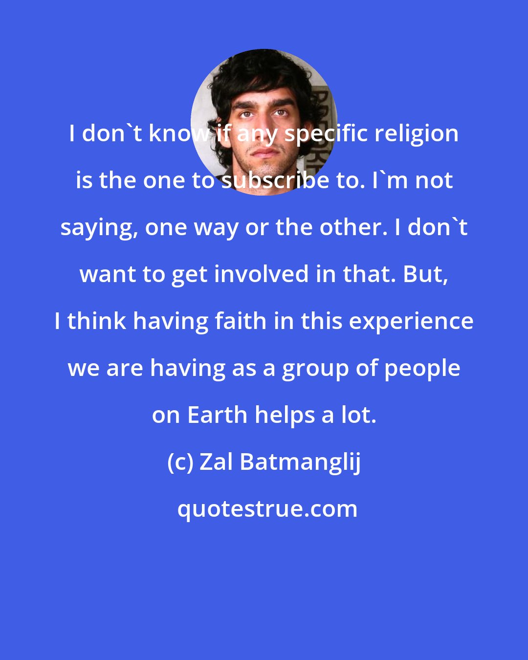 Zal Batmanglij: I don't know if any specific religion is the one to subscribe to. I'm not saying, one way or the other. I don't want to get involved in that. But, I think having faith in this experience we are having as a group of people on Earth helps a lot.