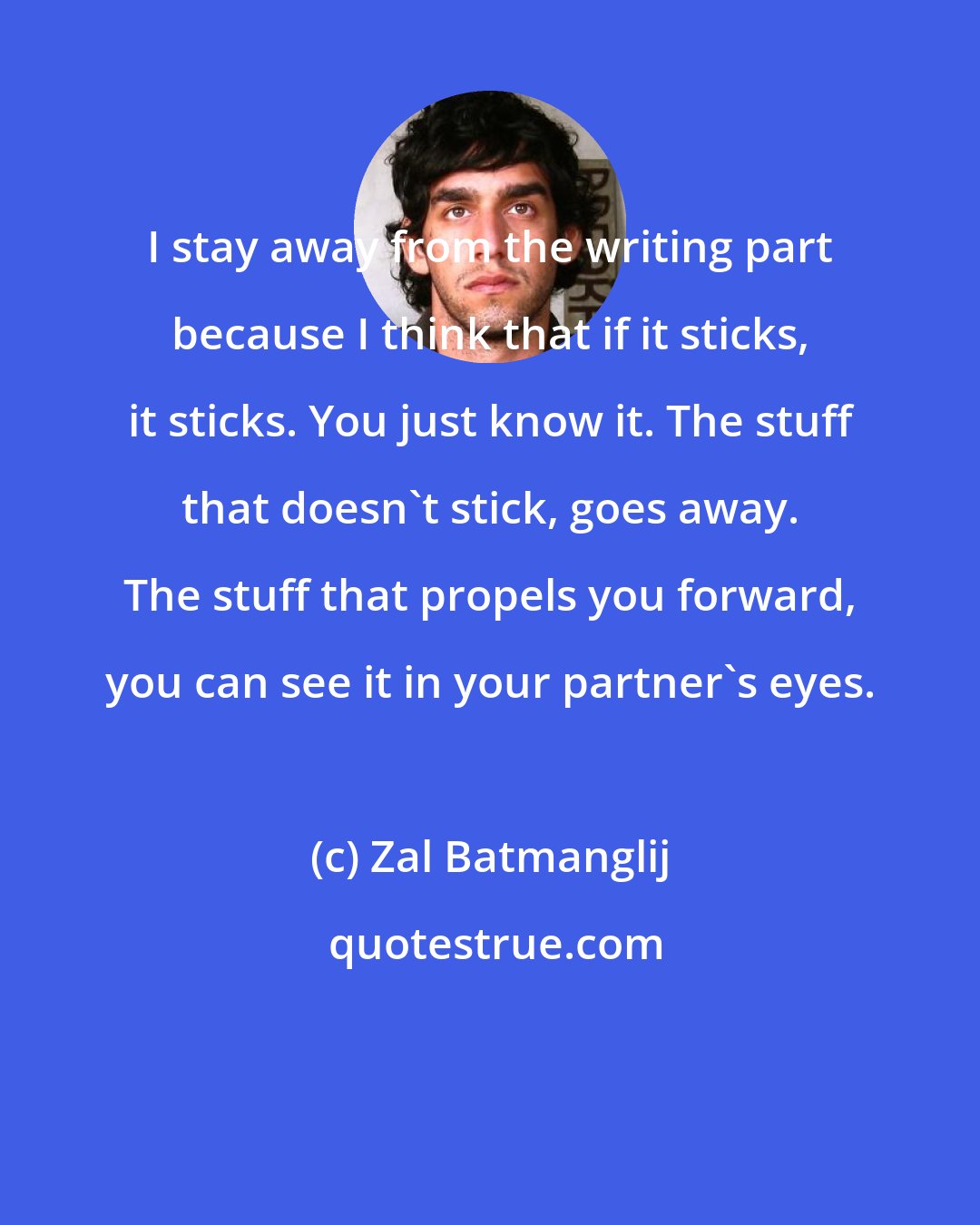 Zal Batmanglij: I stay away from the writing part because I think that if it sticks, it sticks. You just know it. The stuff that doesn't stick, goes away. The stuff that propels you forward, you can see it in your partner's eyes.