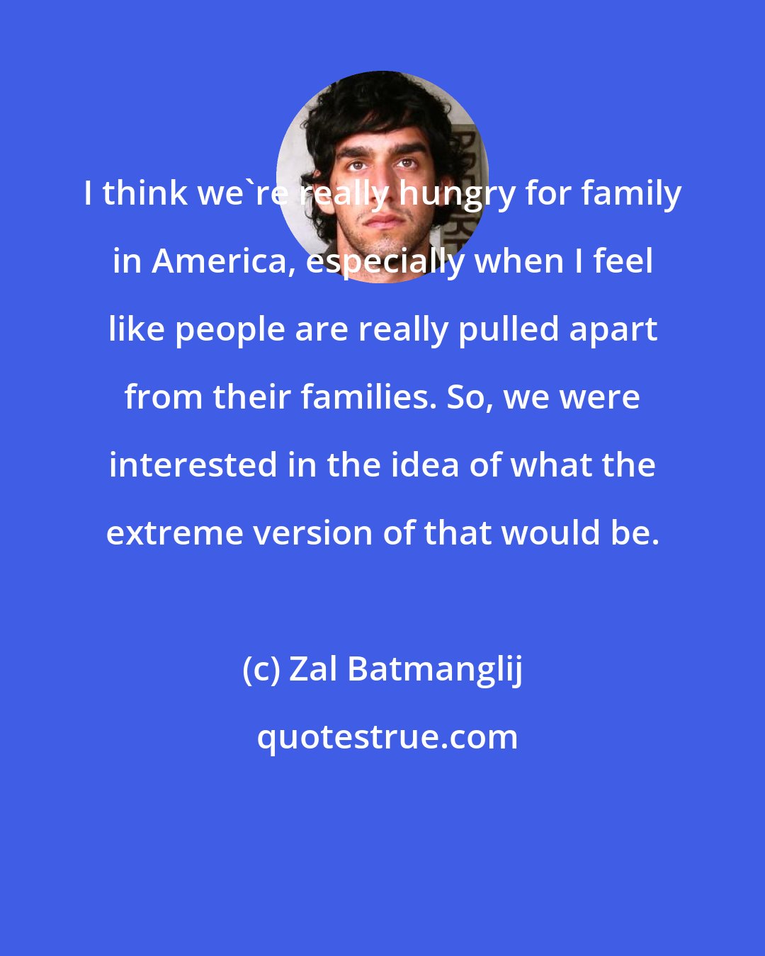 Zal Batmanglij: I think we're really hungry for family in America, especially when I feel like people are really pulled apart from their families. So, we were interested in the idea of what the extreme version of that would be.