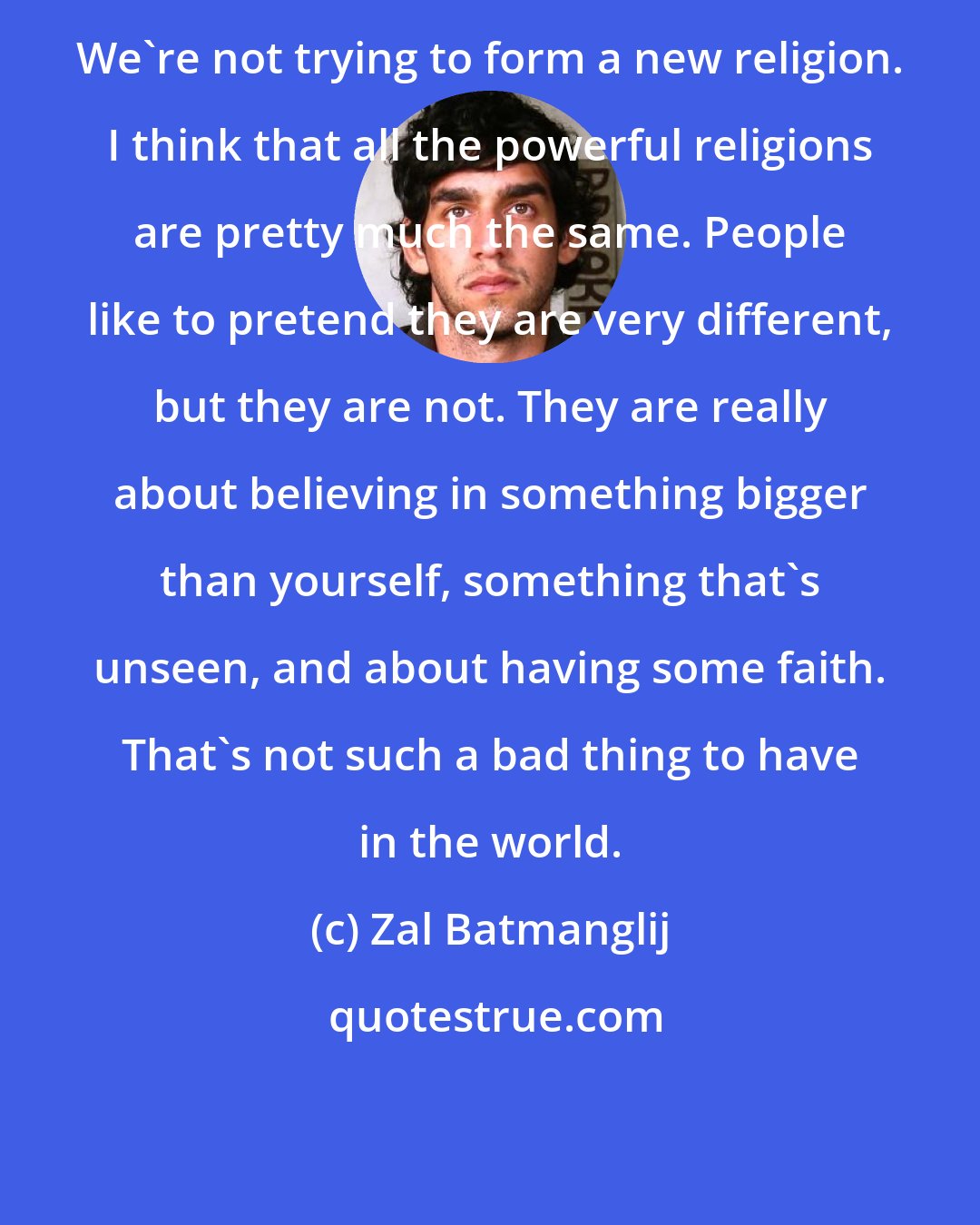 Zal Batmanglij: We're not trying to form a new religion. I think that all the powerful religions are pretty much the same. People like to pretend they are very different, but they are not. They are really about believing in something bigger than yourself, something that's unseen, and about having some faith. That's not such a bad thing to have in the world.