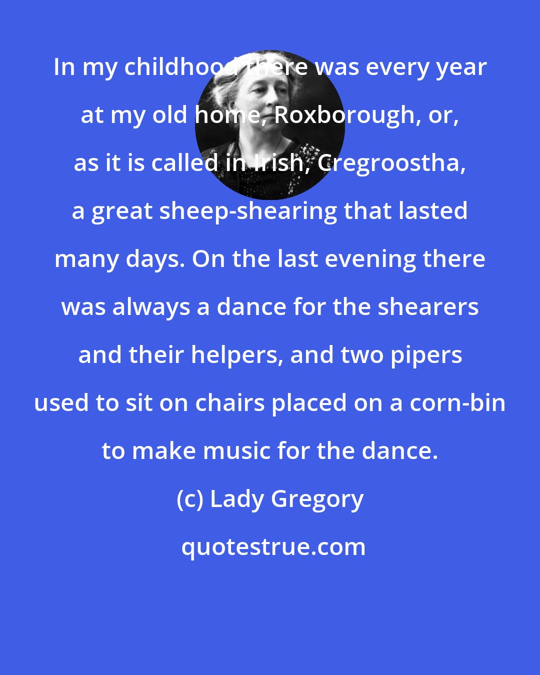 Lady Gregory: In my childhood there was every year at my old home, Roxborough, or, as it is called in Irish, Cregroostha, a great sheep-shearing that lasted many days. On the last evening there was always a dance for the shearers and their helpers, and two pipers used to sit on chairs placed on a corn-bin to make music for the dance.