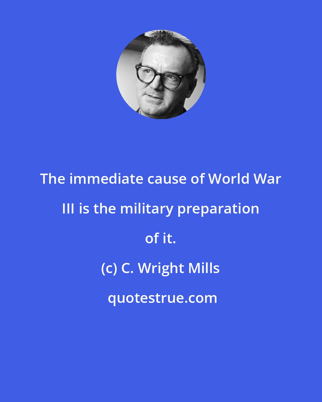 C. Wright Mills: The immediate cause of World War III is the military preparation of it.