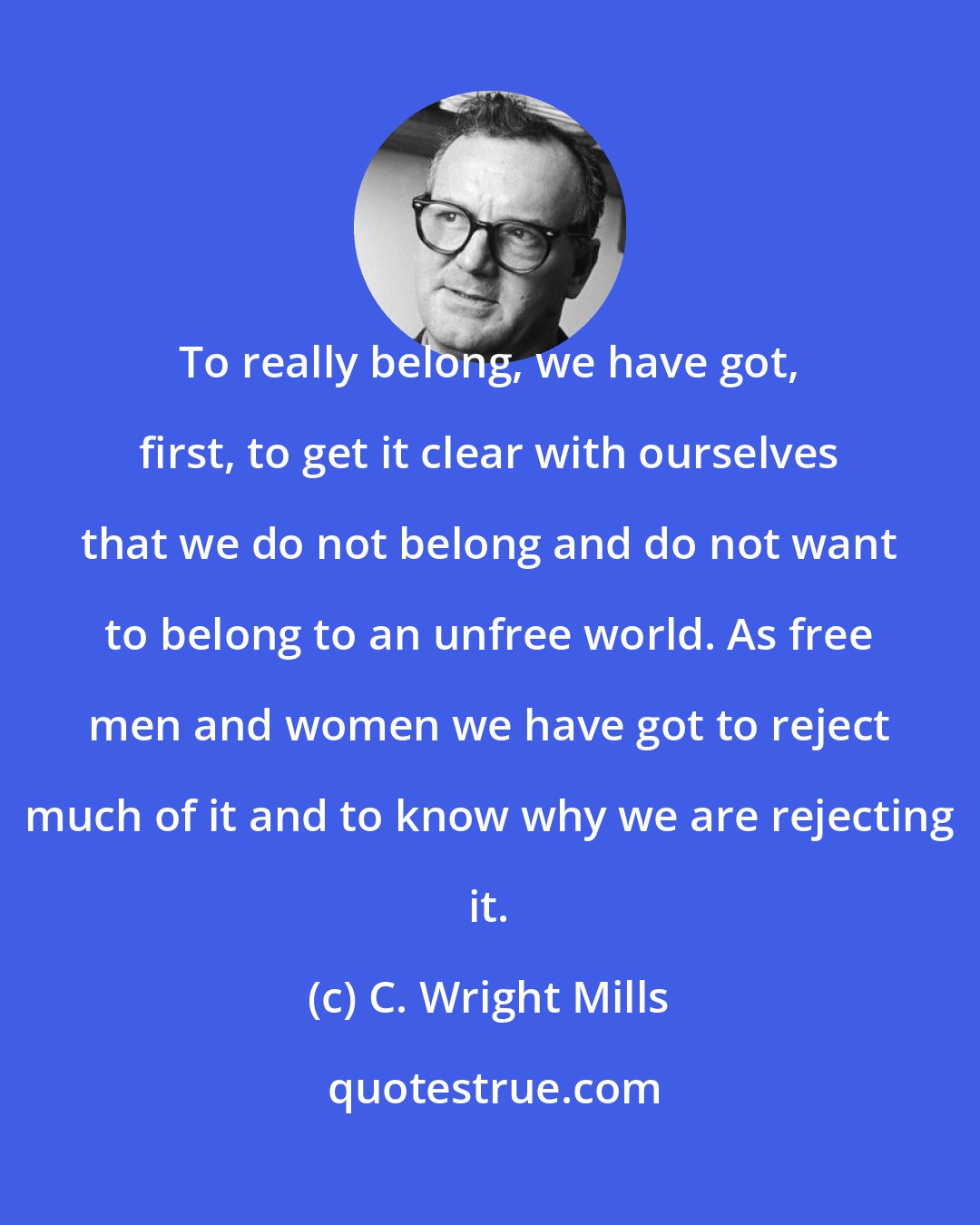 C. Wright Mills: To really belong, we have got, first, to get it clear with ourselves that we do not belong and do not want to belong to an unfree world. As free men and women we have got to reject much of it and to know why we are rejecting it.
