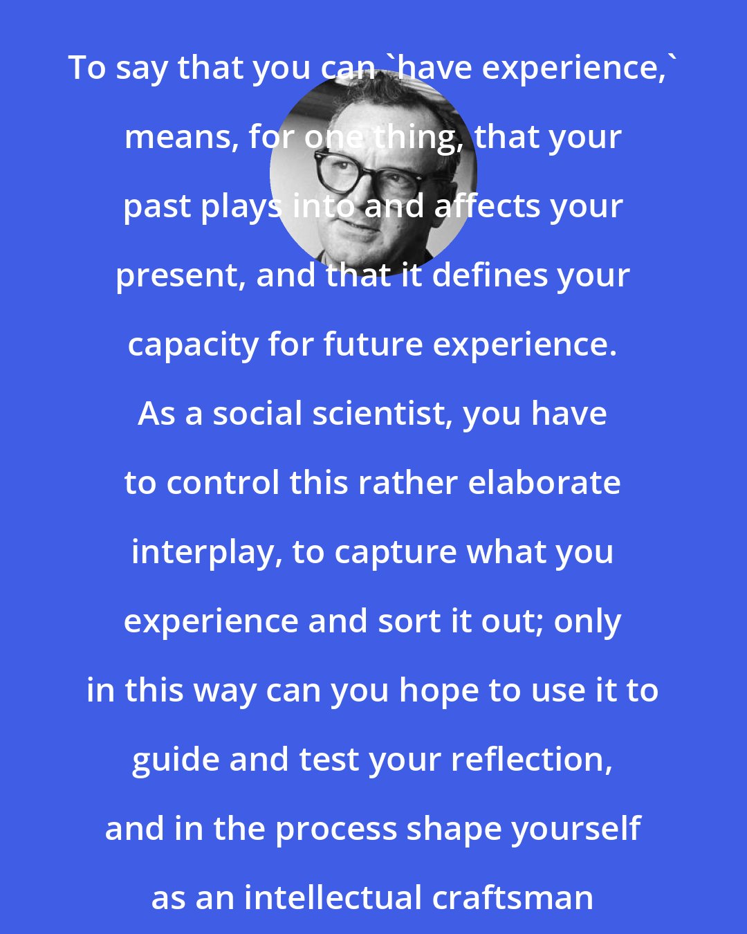 C. Wright Mills: To say that you can 'have experience,' means, for one thing, that your past plays into and affects your present, and that it defines your capacity for future experience. As a social scientist, you have to control this rather elaborate interplay, to capture what you experience and sort it out; only in this way can you hope to use it to guide and test your reflection, and in the process shape yourself as an intellectual craftsman