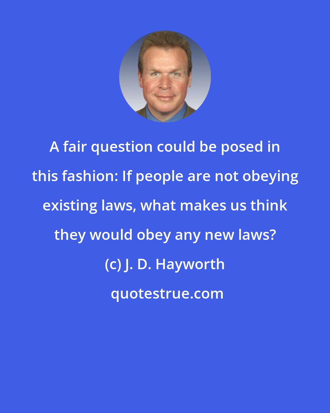 J. D. Hayworth: A fair question could be posed in this fashion: If people are not obeying existing laws, what makes us think they would obey any new laws?