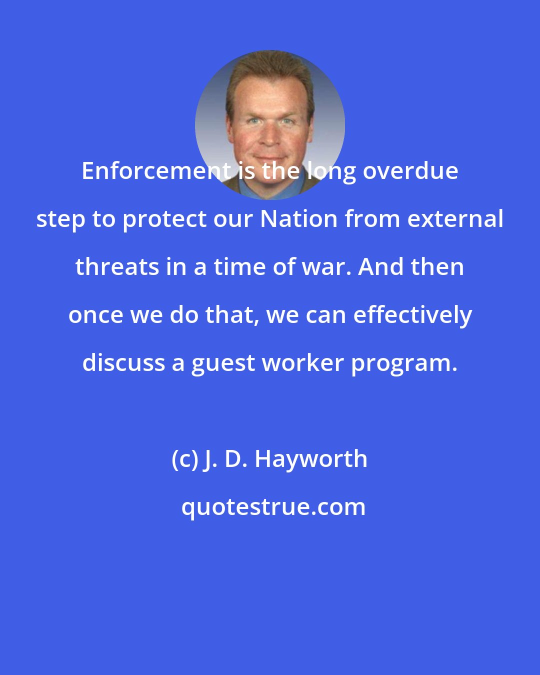 J. D. Hayworth: Enforcement is the long overdue step to protect our Nation from external threats in a time of war. And then once we do that, we can effectively discuss a guest worker program.