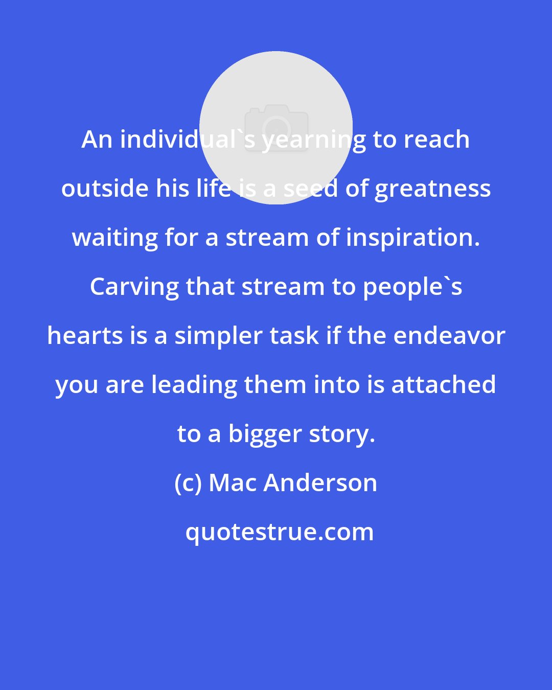 Mac Anderson: An individual's yearning to reach outside his life is a seed of greatness waiting for a stream of inspiration. Carving that stream to people's hearts is a simpler task if the endeavor you are leading them into is attached to a bigger story.