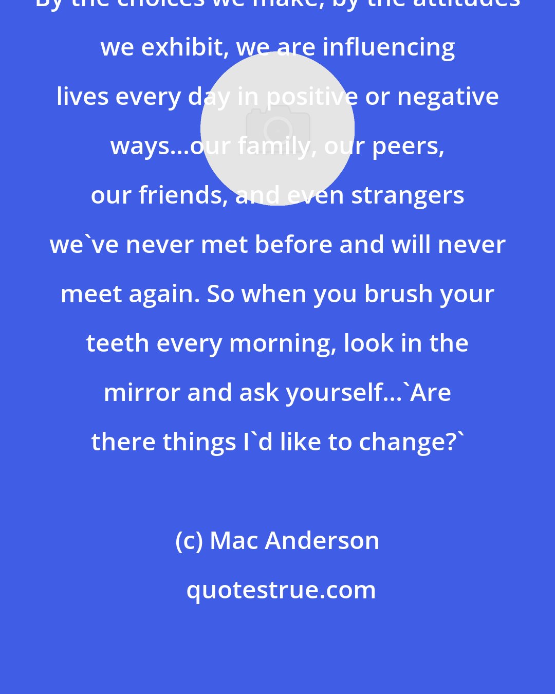 Mac Anderson: By the choices we make, by the attitudes we exhibit, we are influencing lives every day in positive or negative ways...our family, our peers, our friends, and even strangers we've never met before and will never meet again. So when you brush your teeth every morning, look in the mirror and ask yourself...'Are there things I'd like to change?'