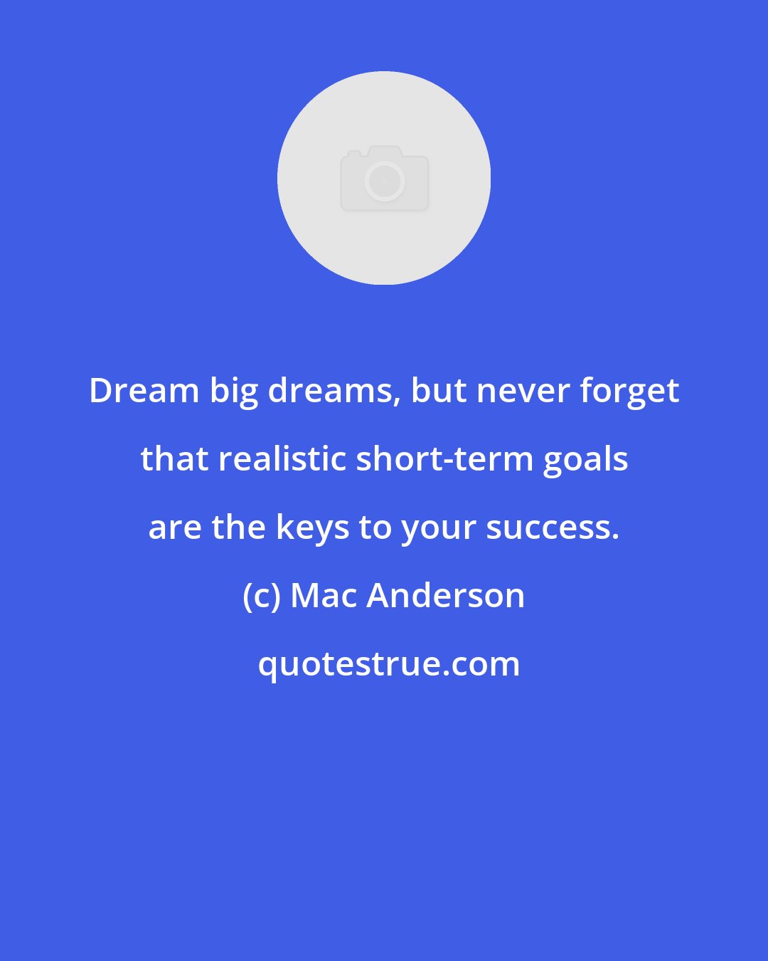 Mac Anderson: Dream big dreams, but never forget that realistic short-term goals are the keys to your success.