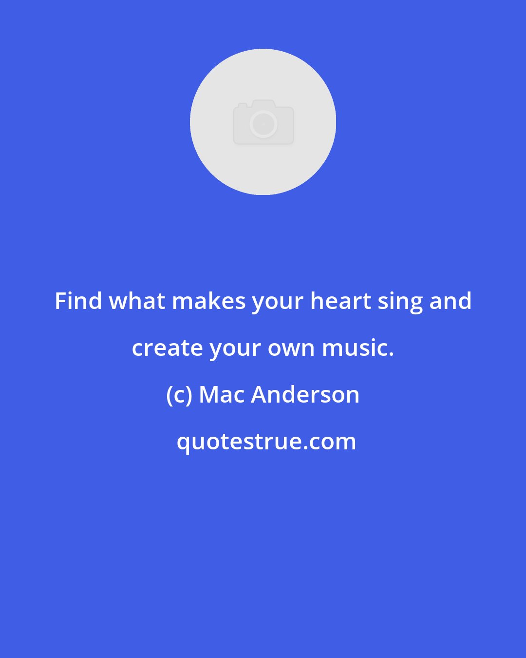 Mac Anderson: Find what makes your heart sing and create your own music.