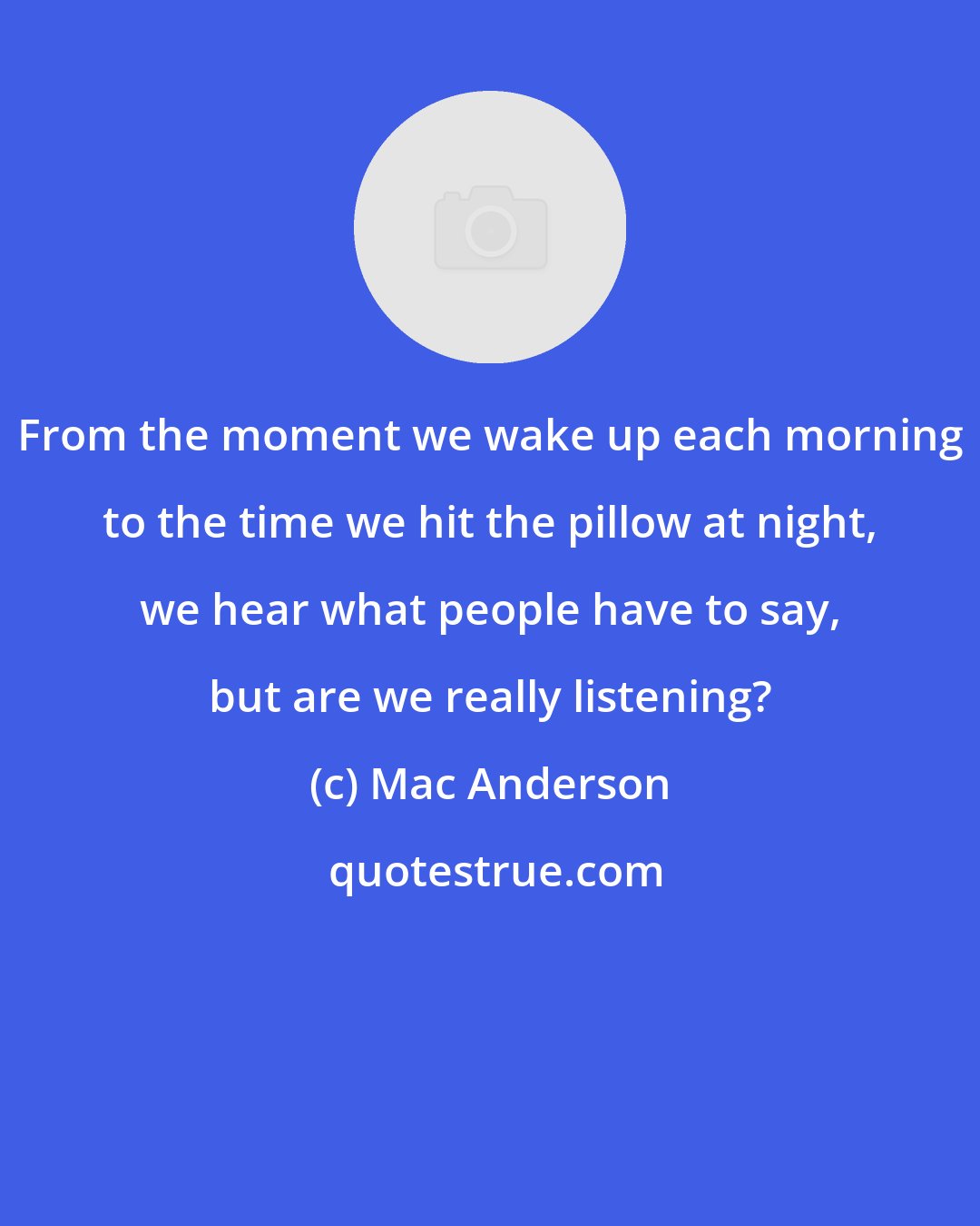 Mac Anderson: From the moment we wake up each morning to the time we hit the pillow at night, we hear what people have to say, but are we really listening?