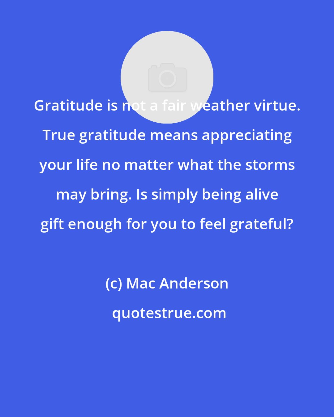 Mac Anderson: Gratitude is not a fair weather virtue. True gratitude means appreciating your life no matter what the storms may bring. Is simply being alive gift enough for you to feel grateful?