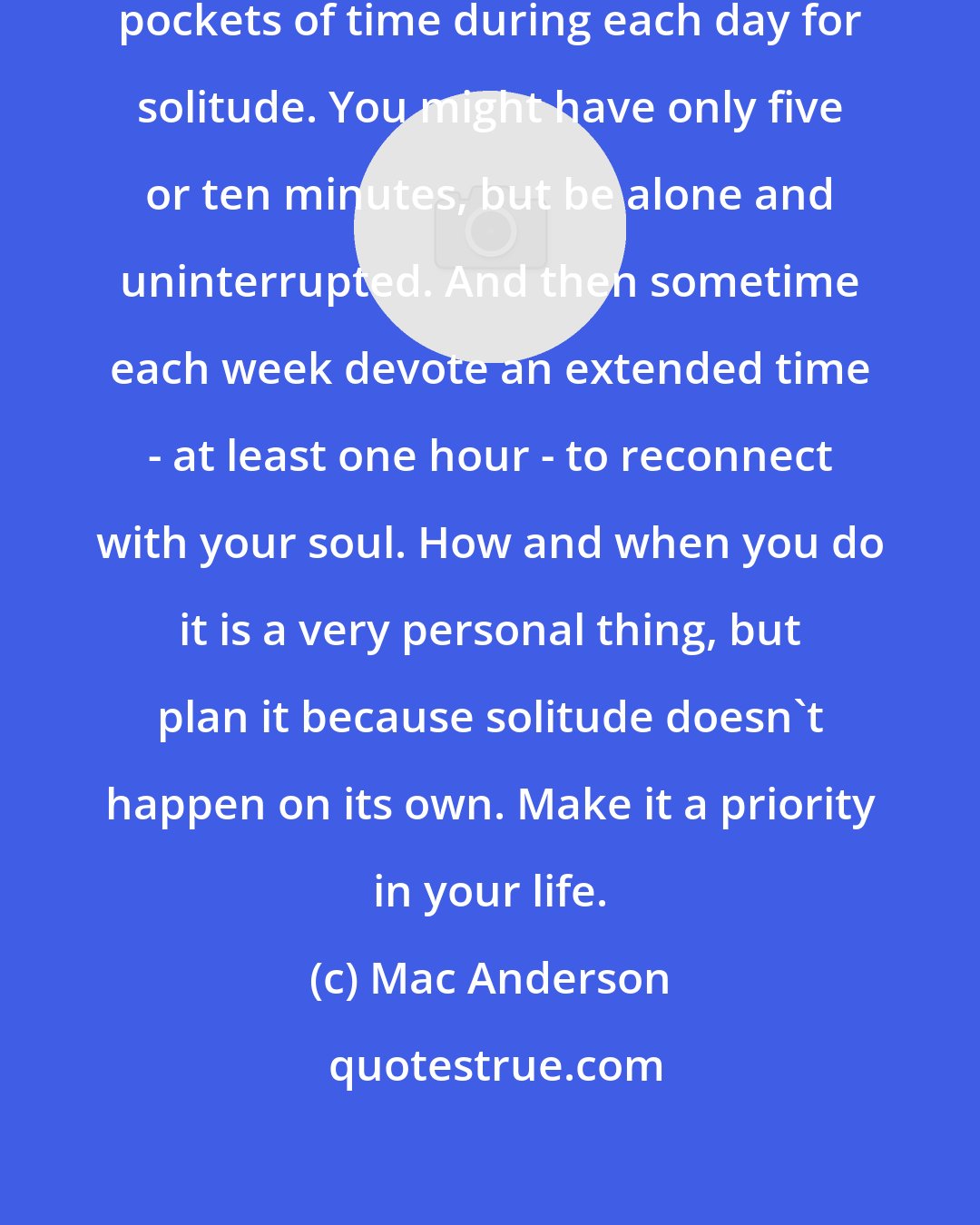 Mac Anderson: I highly recommend setting aside pockets of time during each day for solitude. You might have only five or ten minutes, but be alone and uninterrupted. And then sometime each week devote an extended time - at least one hour - to reconnect with your soul. How and when you do it is a very personal thing, but plan it because solitude doesn't happen on its own. Make it a priority in your life.