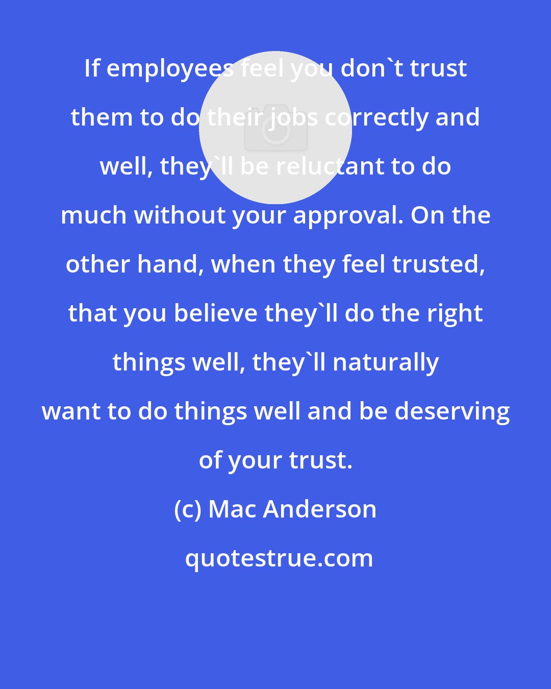 Mac Anderson: If employees feel you don't trust them to do their jobs correctly and well, they'll be reluctant to do much without your approval. On the other hand, when they feel trusted, that you believe they'll do the right things well, they'll naturally want to do things well and be deserving of your trust.