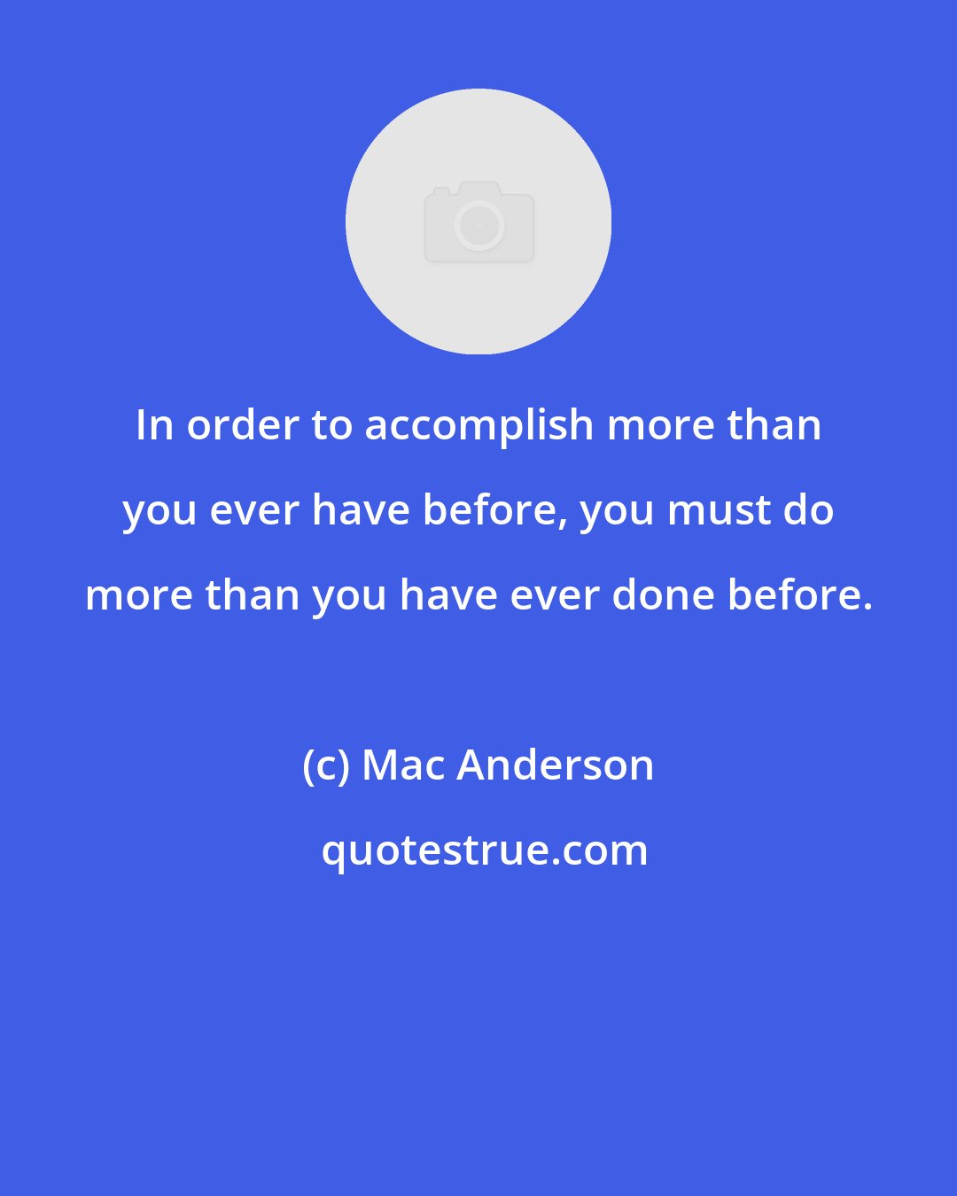 Mac Anderson: In order to accomplish more than you ever have before, you must do more than you have ever done before.