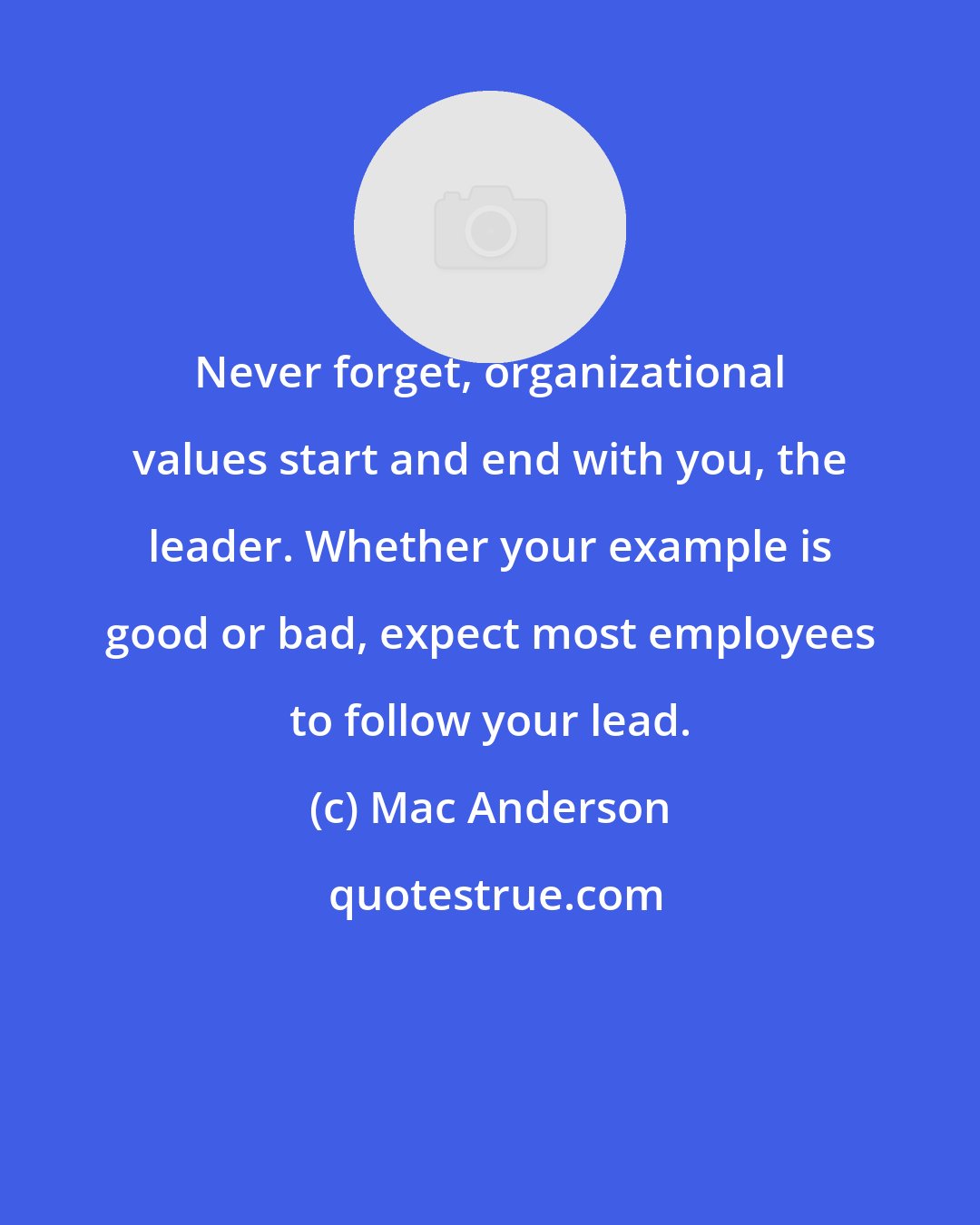 Mac Anderson: Never forget, organizational values start and end with you, the leader. Whether your example is good or bad, expect most employees to follow your lead.