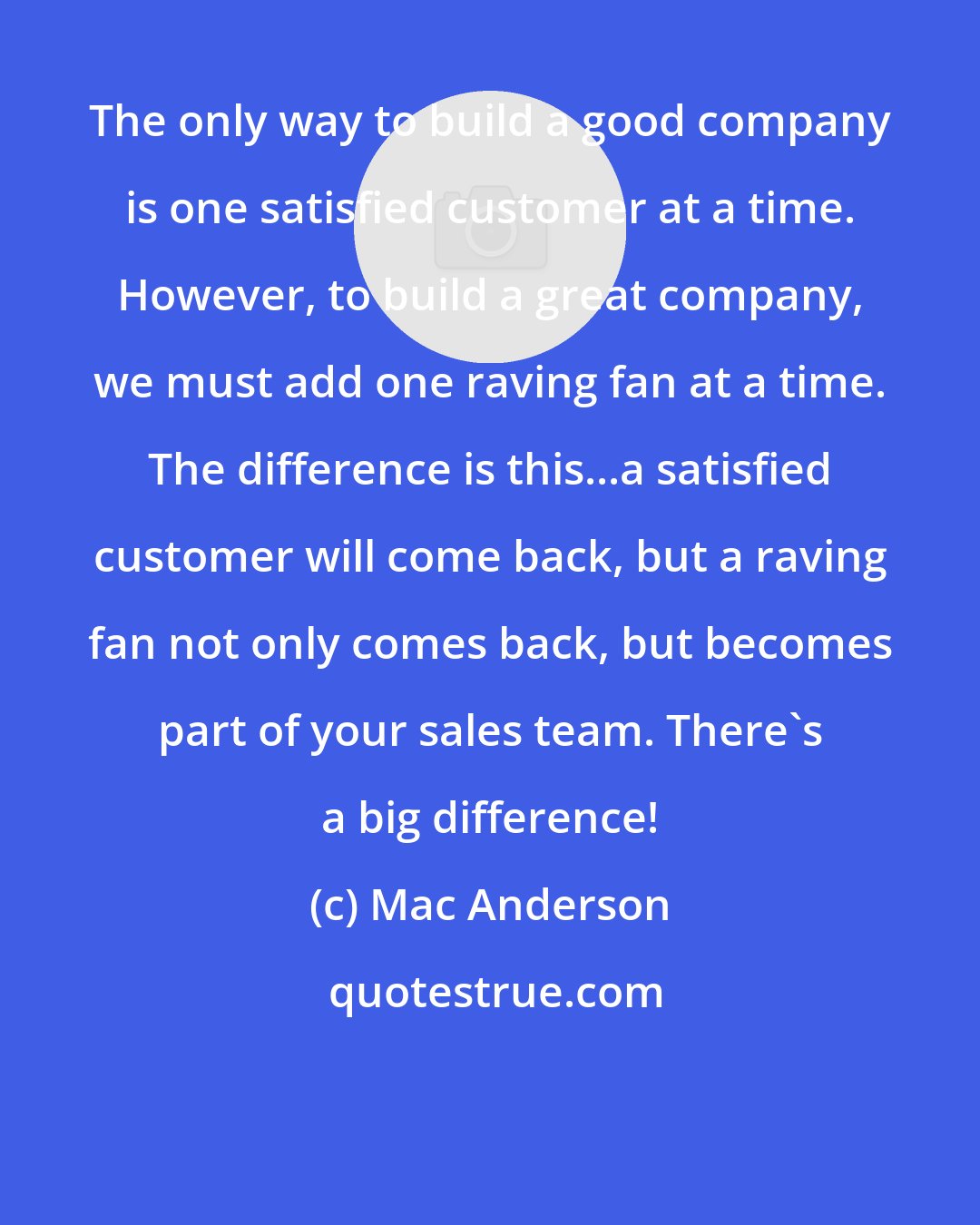 Mac Anderson: The only way to build a good company is one satisfied customer at a time. However, to build a great company, we must add one raving fan at a time. The difference is this...a satisfied customer will come back, but a raving fan not only comes back, but becomes part of your sales team. There's a big difference!