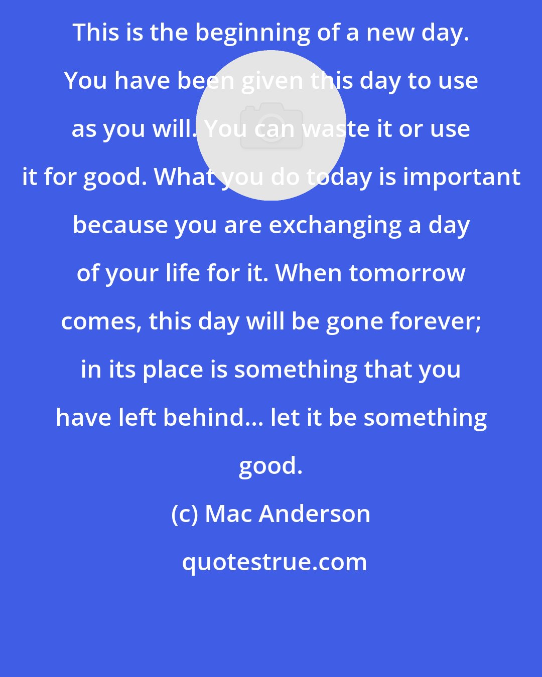 Mac Anderson: This is the beginning of a new day. You have been given this day to use as you will. You can waste it or use it for good. What you do today is important because you are exchanging a day of your life for it. When tomorrow comes, this day will be gone forever; in its place is something that you have left behind... let it be something good.