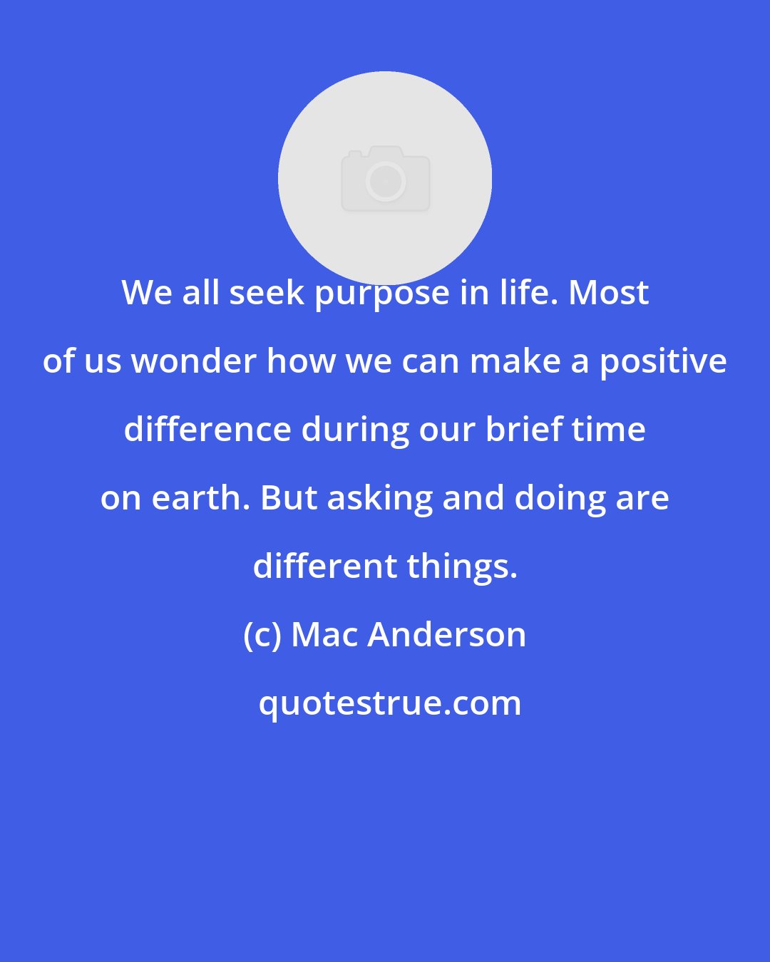 Mac Anderson: We all seek purpose in life. Most of us wonder how we can make a positive difference during our brief time on earth. But asking and doing are different things.