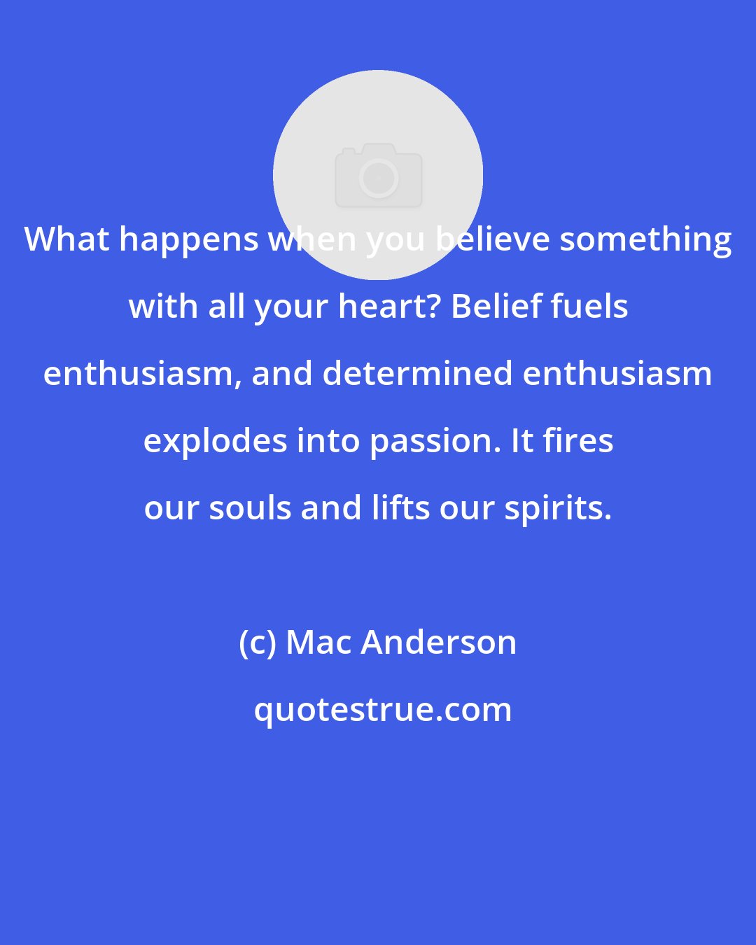 Mac Anderson: What happens when you believe something with all your heart? Belief fuels enthusiasm, and determined enthusiasm explodes into passion. It fires our souls and lifts our spirits.