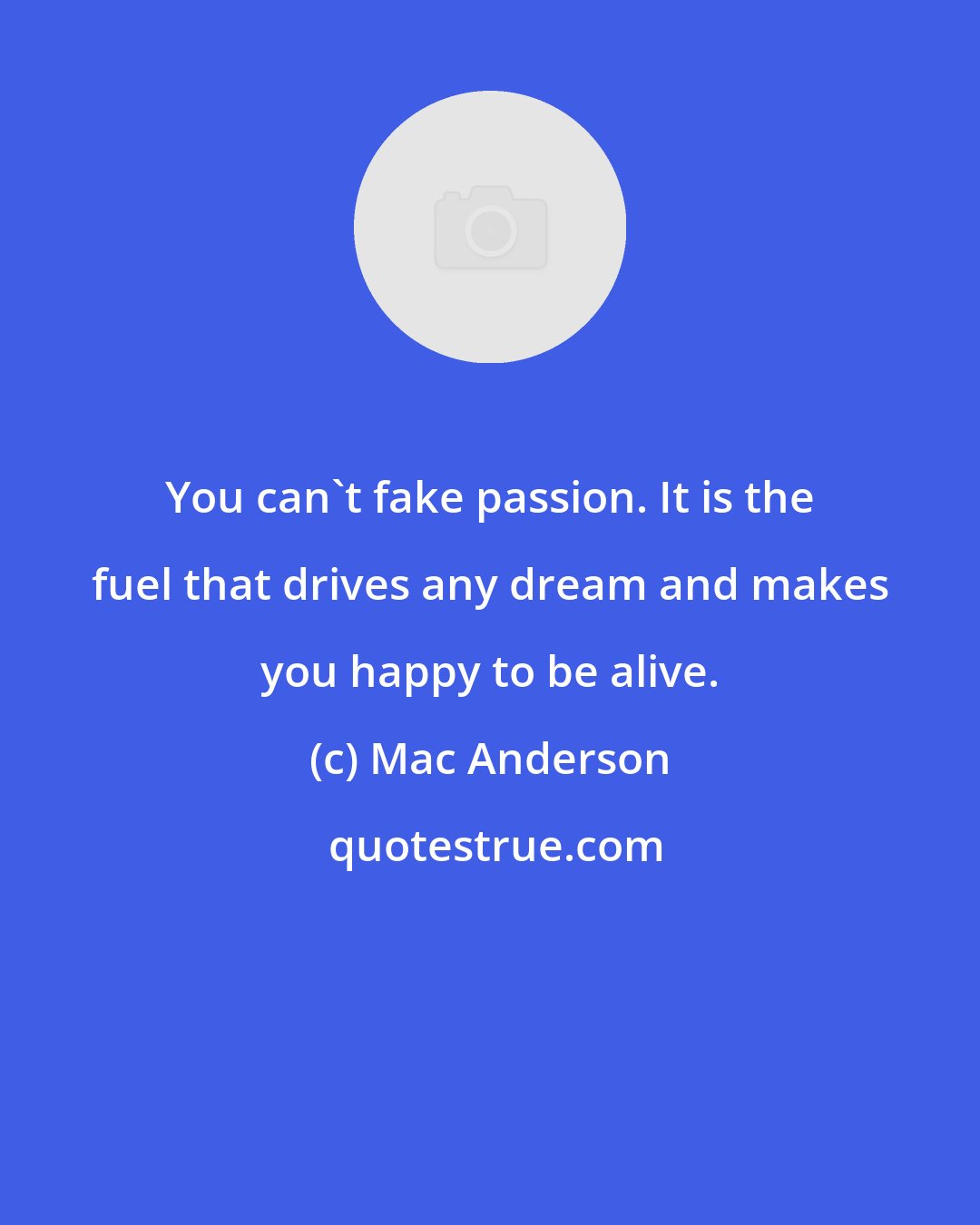 Mac Anderson: You can't fake passion. It is the fuel that drives any dream and makes you happy to be alive.