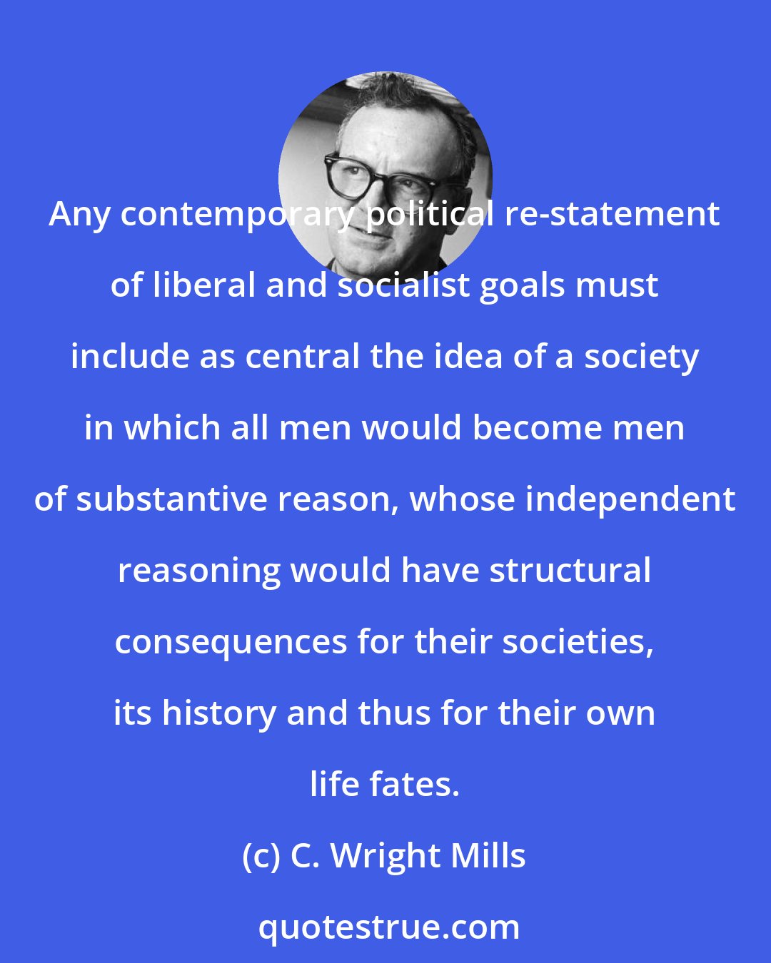 C. Wright Mills: Any contemporary political re-statement of liberal and socialist goals must include as central the idea of a society in which all men would become men of substantive reason, whose independent reasoning would have structural consequences for their societies, its history and thus for their own life fates.