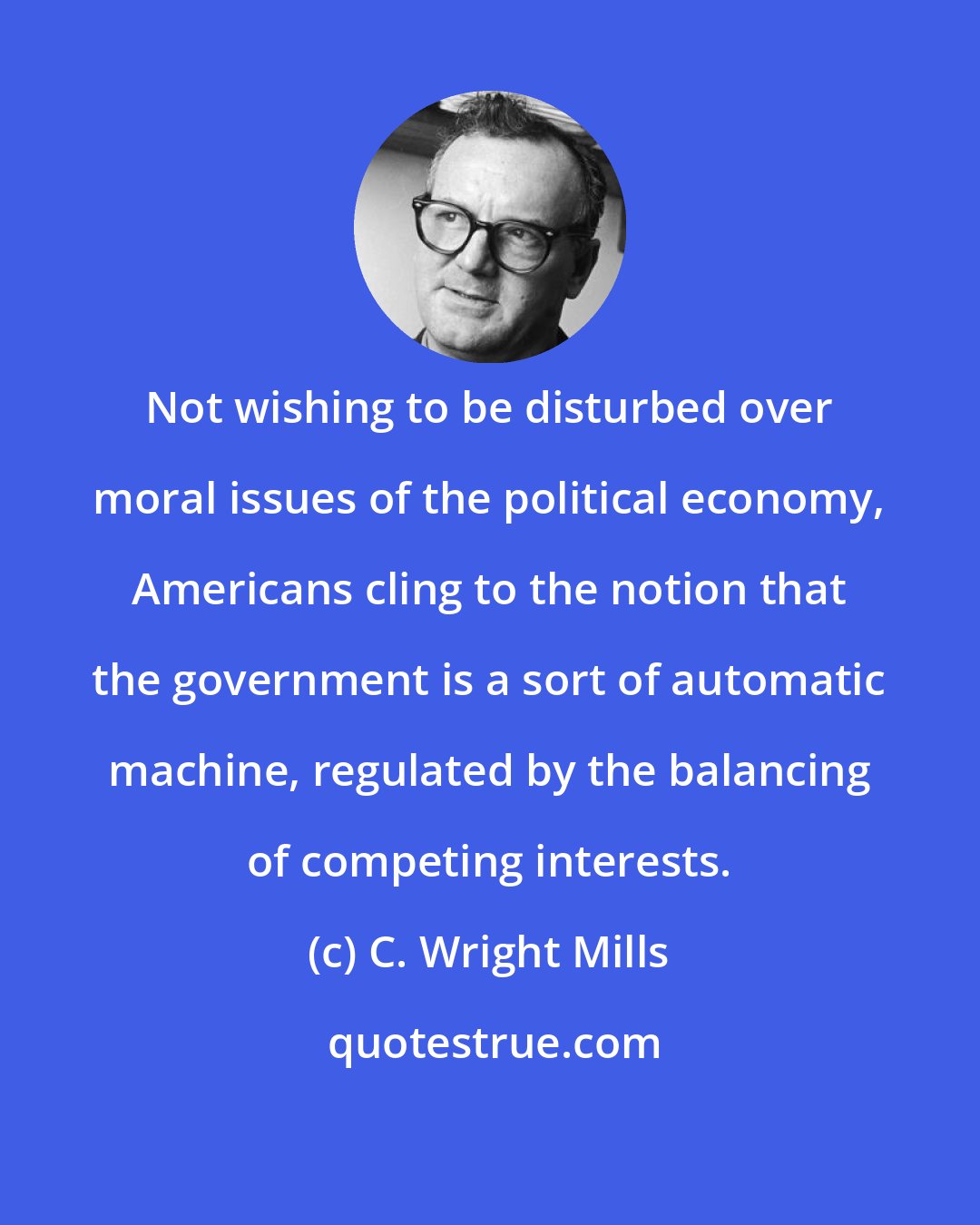 C. Wright Mills: Not wishing to be disturbed over moral issues of the political economy, Americans cling to the notion that the government is a sort of automatic machine, regulated by the balancing of competing interests.