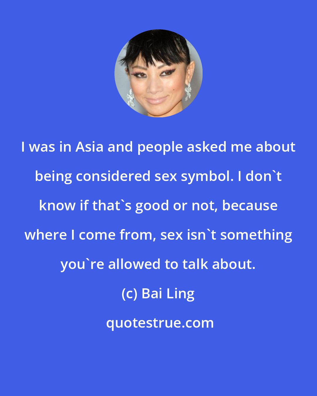 Bai Ling: I was in Asia and people asked me about being considered sex symbol. I don't know if that's good or not, because where I come from, sex isn't something you're allowed to talk about.