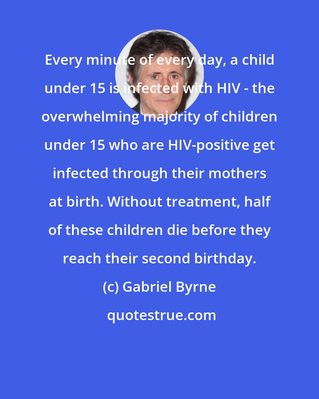 Gabriel Byrne: Every minute of every day, a child under 15 is infected with HIV - the overwhelming majority of children under 15 who are HIV-positive get infected through their mothers at birth. Without treatment, half of these children die before they reach their second birthday.