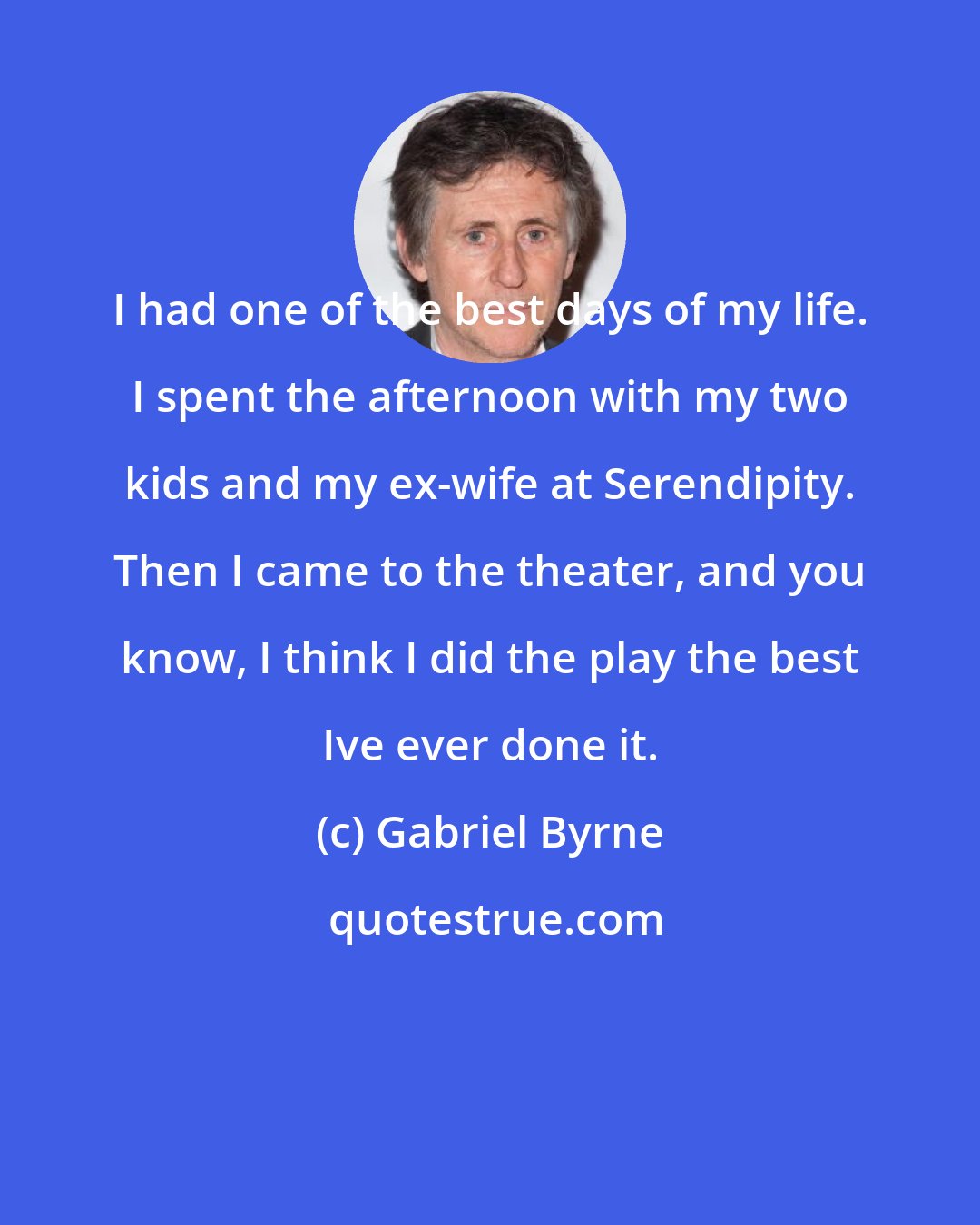 Gabriel Byrne: I had one of the best days of my life. I spent the afternoon with my two kids and my ex-wife at Serendipity. Then I came to the theater, and you know, I think I did the play the best Ive ever done it.