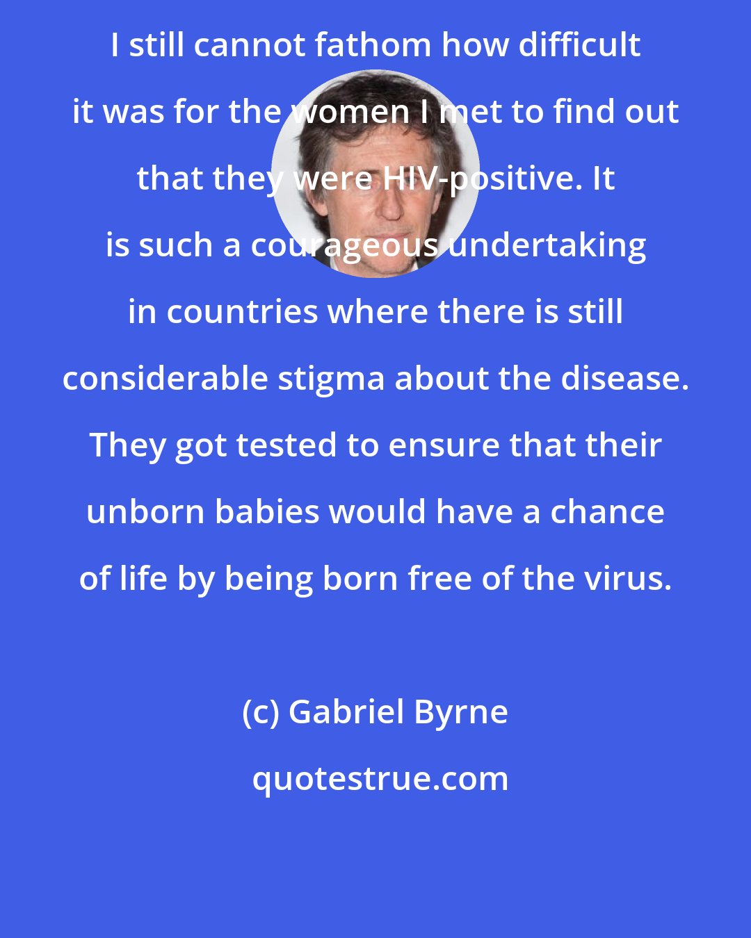 Gabriel Byrne: I still cannot fathom how difficult it was for the women I met to find out that they were HIV-positive. It is such a courageous undertaking in countries where there is still considerable stigma about the disease. They got tested to ensure that their unborn babies would have a chance of life by being born free of the virus.