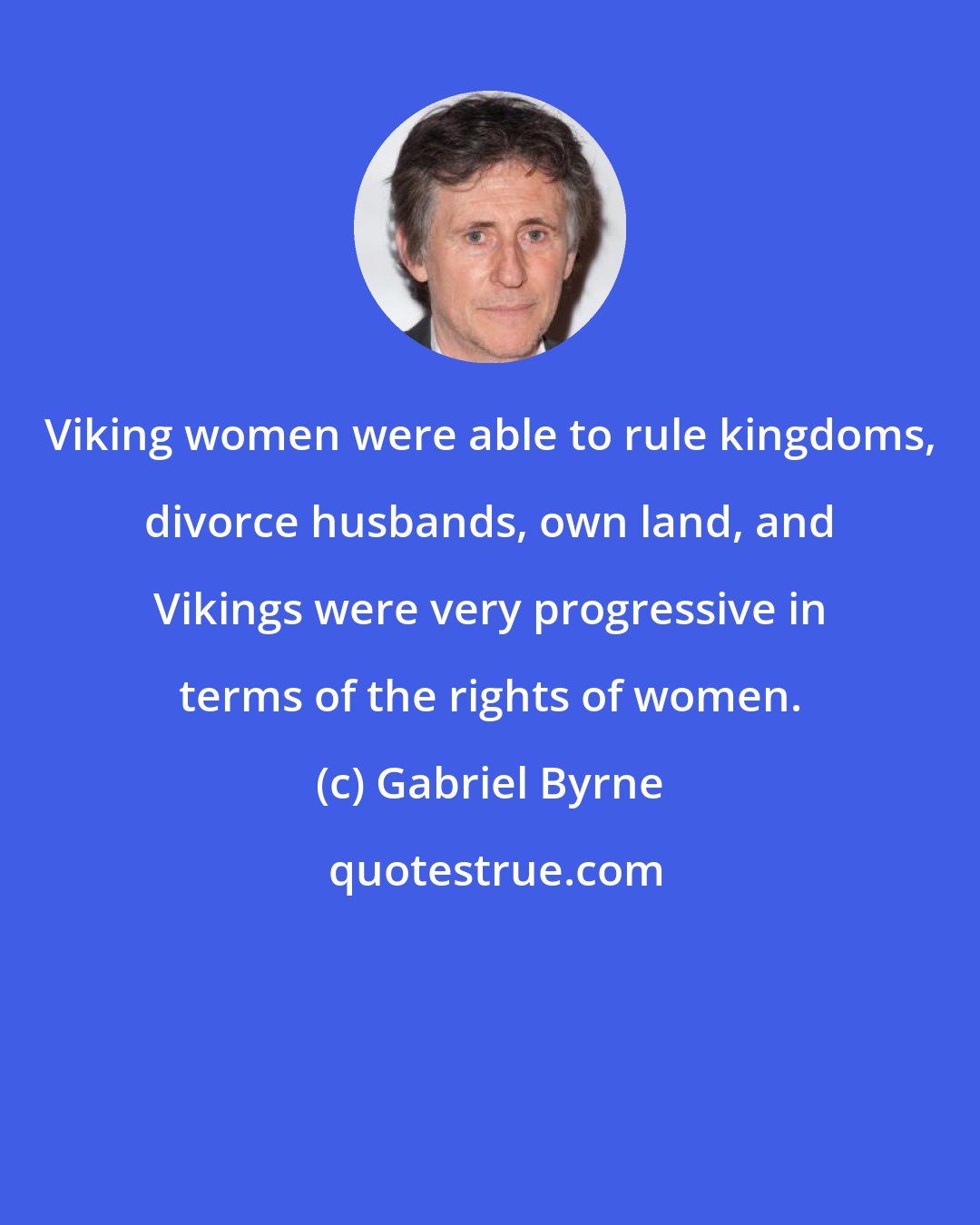 Gabriel Byrne: Viking women were able to rule kingdoms, divorce husbands, own land, and Vikings were very progressive in terms of the rights of women.