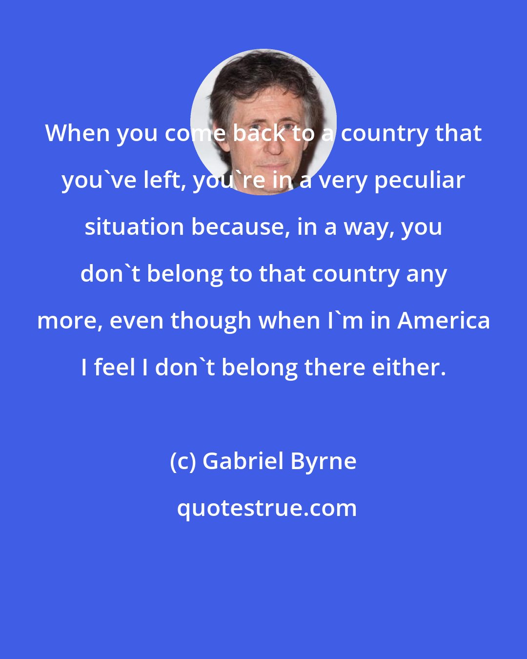 Gabriel Byrne: When you come back to a country that you've left, you're in a very peculiar situation because, in a way, you don't belong to that country any more, even though when I'm in America I feel I don't belong there either.