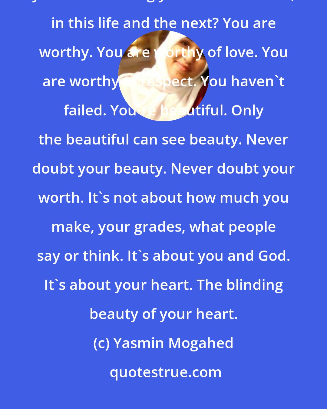 Yasmin Mogahed: How could you feel worthless when God has honoured you by creating you and choosing you to be with Him, in this life and the next? You are worthy. You are worthy of love. You are worthy of respect. You haven't failed. You're beautiful. Only the beautiful can see beauty. Never doubt your beauty. Never doubt your worth. It's not about how much you make, your grades, what people say or think. It's about you and God. It's about your heart. The blinding beauty of your heart.