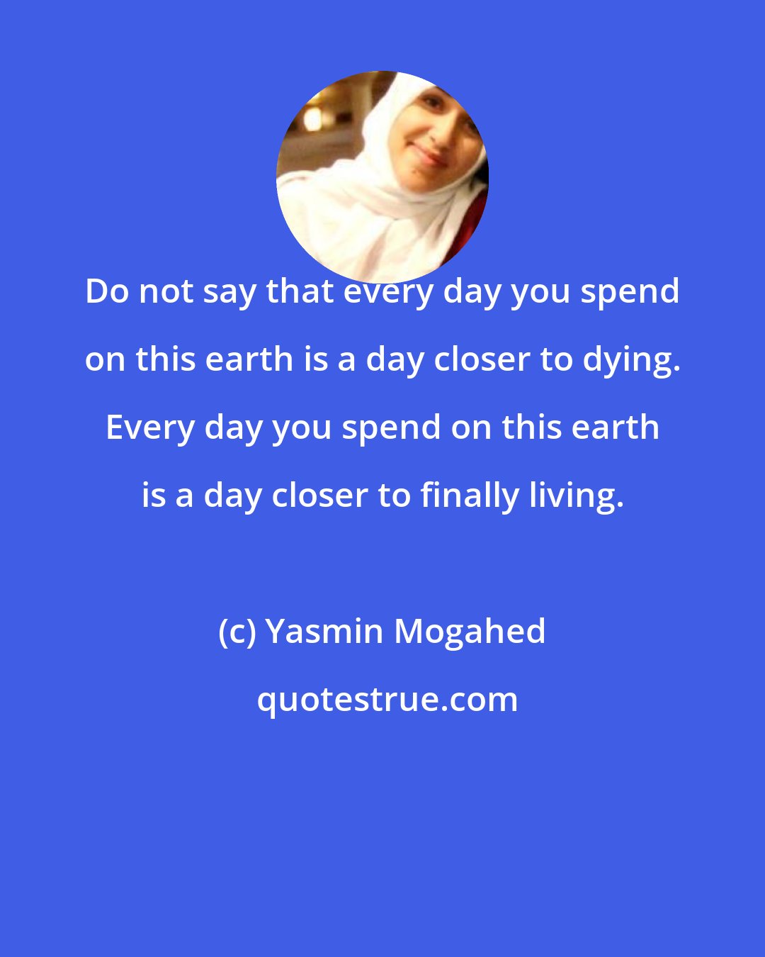 Yasmin Mogahed: Do not say that every day you spend on this earth is a day closer to dying. Every day you spend on this earth is a day closer to finally living.