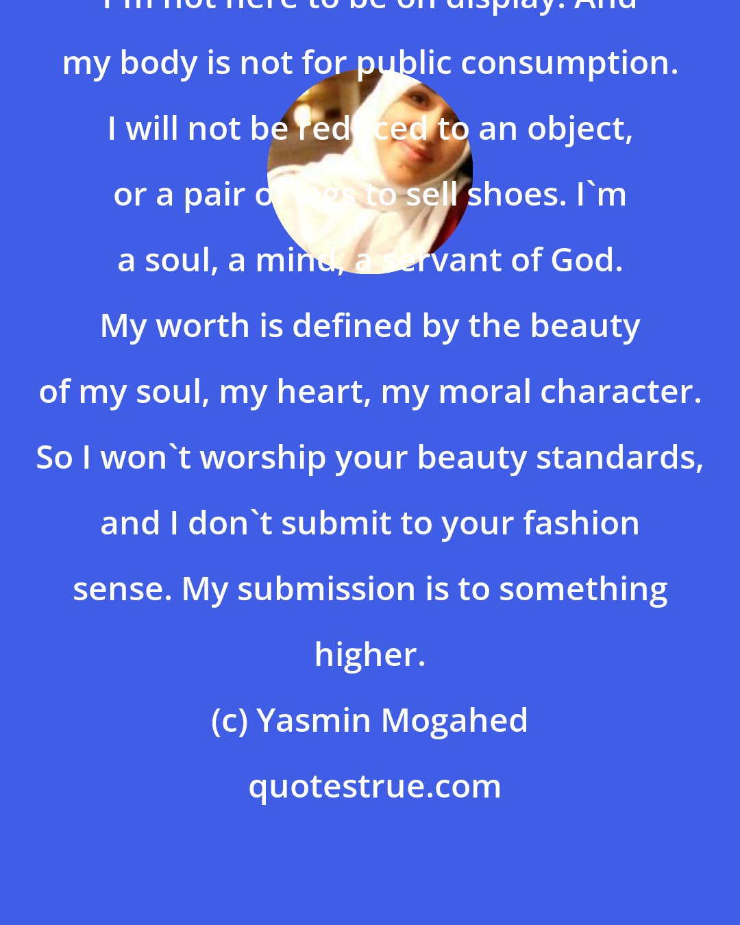 Yasmin Mogahed: I'm not here to be on display. And my body is not for public consumption. I will not be reduced to an object, or a pair of legs to sell shoes. I'm a soul, a mind, a servant of God. My worth is defined by the beauty of my soul, my heart, my moral character. So I won't worship your beauty standards, and I don't submit to your fashion sense. My submission is to something higher.