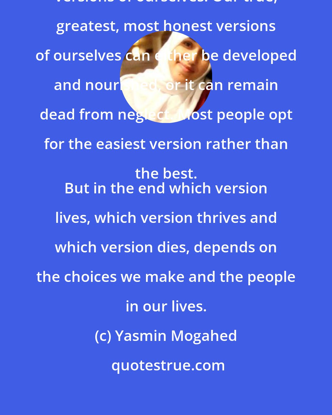 Yasmin Mogahed: I think we all carry within us different versions of ourselves. Our true, greatest, most honest versions of ourselves can either be developed and nourished, or it can remain dead from neglect. Most people opt for the easiest version rather than the best. 
 But in the end which version lives, which version thrives and which version dies, depends on the choices we make and the people in our lives.