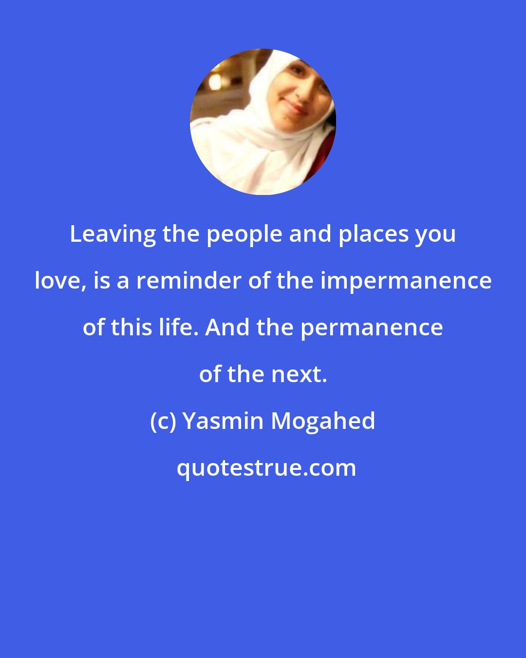 Yasmin Mogahed: Leaving the people and places you love, is a reminder of the impermanence of this life. And the permanence of the next.