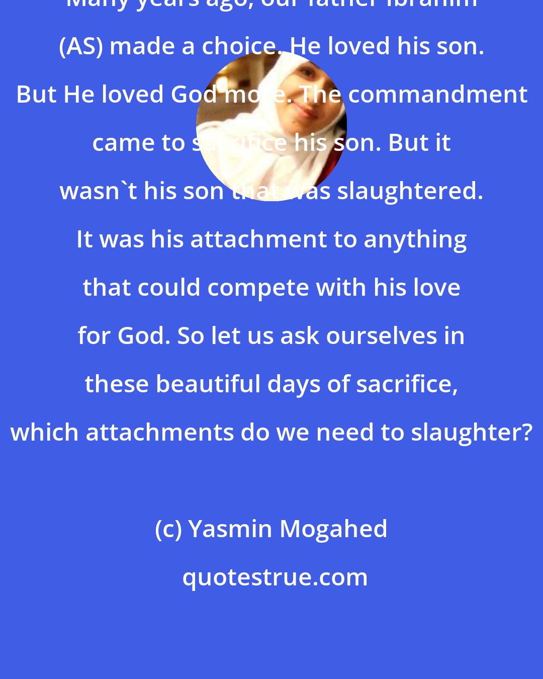 Yasmin Mogahed: Many years ago, our father Ibrahim (AS) made a choice. He loved his son. But He loved God more. The commandment came to sacrifice his son. But it wasn't his son that was slaughtered. It was his attachment to anything that could compete with his love for God. So let us ask ourselves in these beautiful days of sacrifice, which attachments do we need to slaughter?