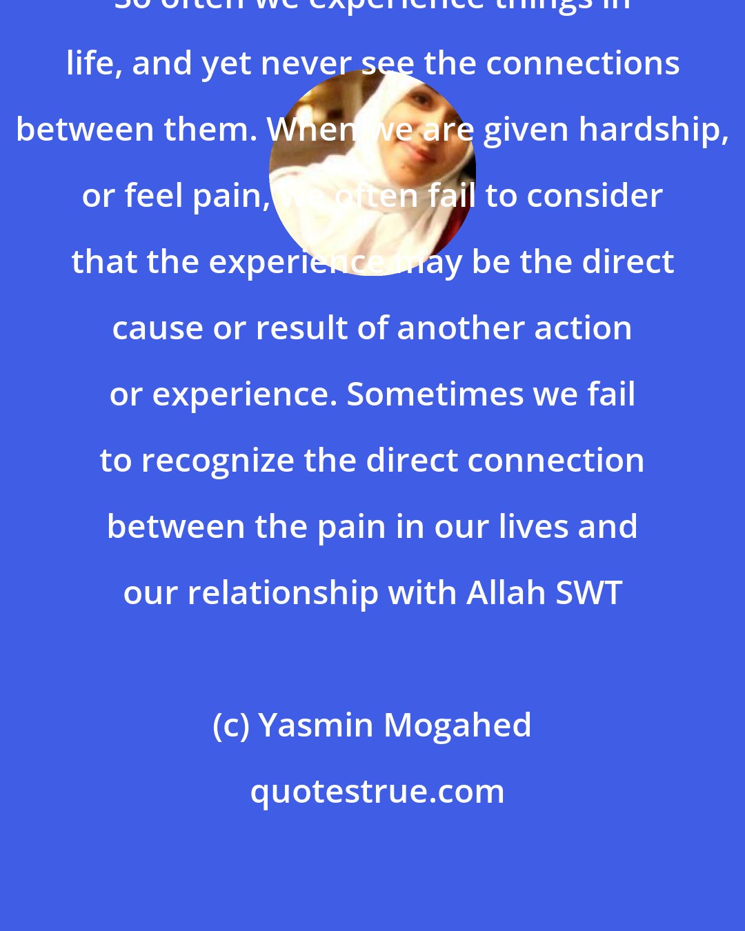 Yasmin Mogahed: So often we experience things in life, and yet never see the connections between them. When we are given hardship, or feel pain, we often fail to consider that the experience may be the direct cause or result of another action or experience. Sometimes we fail to recognize the direct connection between the pain in our lives and our relationship with Allah SWT