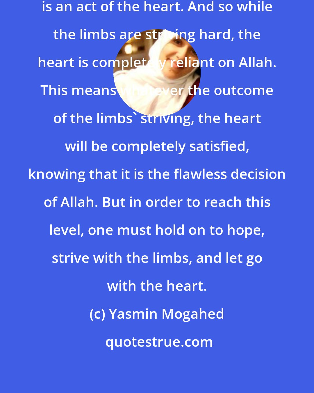 Yasmin Mogahed: Tawwakul is not an act of the limbs-it is an act of the heart. And so while the limbs are striving hard, the heart is completely reliant on Allah. This means whatever the outcome of the limbs' striving, the heart will be completely satisfied, knowing that it is the flawless decision of Allah. But in order to reach this level, one must hold on to hope, strive with the limbs, and let go with the heart.