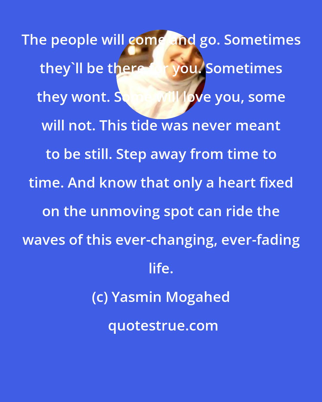 Yasmin Mogahed: The people will come and go. Sometimes they'll be there for you. Sometimes they wont. Some will love you, some will not. This tide was never meant to be still. Step away from time to time. And know that only a heart fixed on the unmoving spot can ride the waves of this ever-changing, ever-fading life.