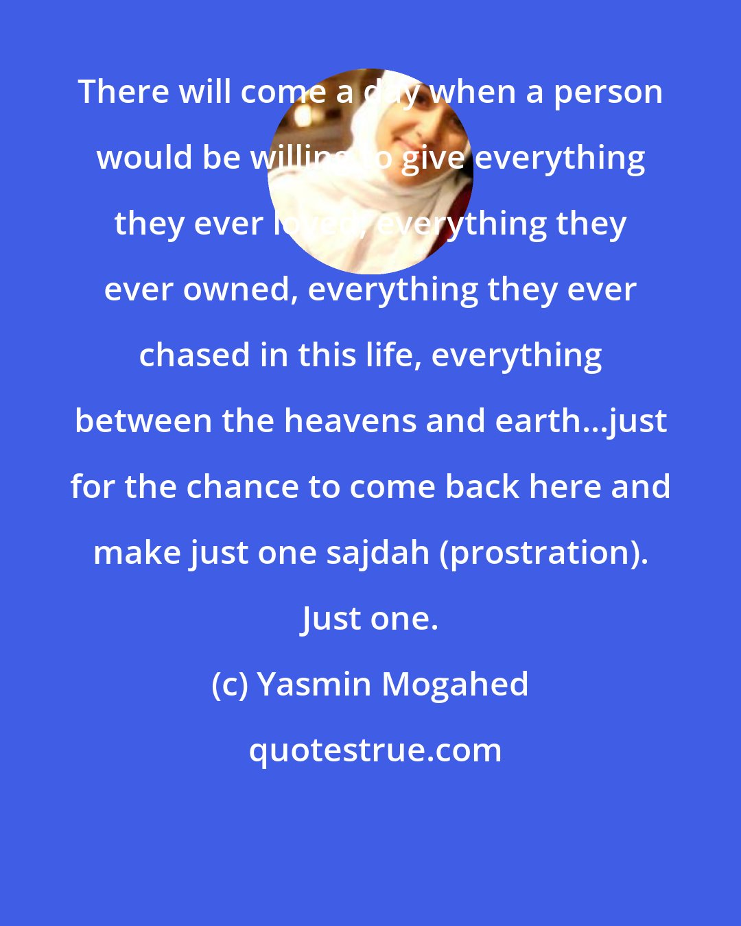 Yasmin Mogahed: There will come a day when a person would be willing to give everything they ever loved, everything they ever owned, everything they ever chased in this life, everything between the heavens and earth...just for the chance to come back here and make just one sajdah (prostration). Just one.