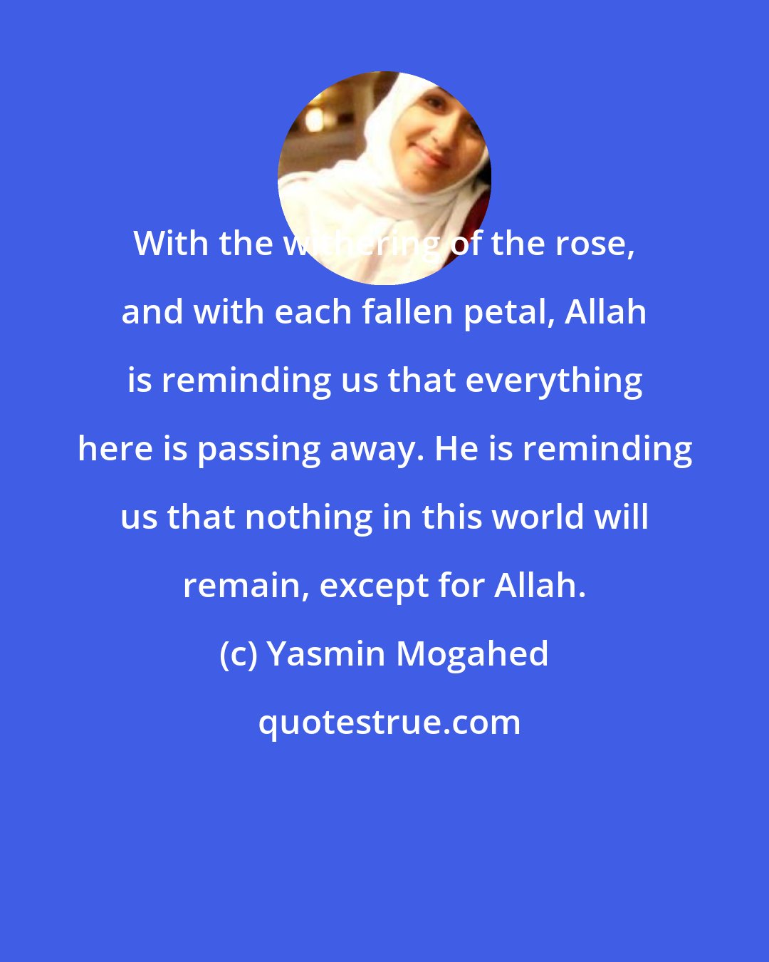 Yasmin Mogahed: With the withering of the rose, and with each fallen petal, Allah is reminding us that everything here is passing away. He is reminding us that nothing in this world will remain, except for Allah.