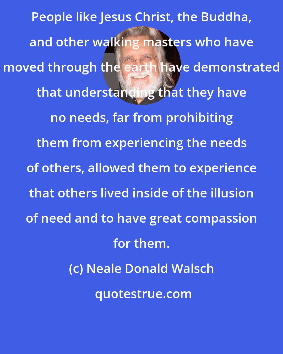 Neale Donald Walsch: People like Jesus Christ, the Buddha, and other walking masters who have moved through the earth have demonstrated that understanding that they have no needs, far from prohibiting them from experiencing the needs of others, allowed them to experience that others lived inside of the illusion of need and to have great compassion for them.