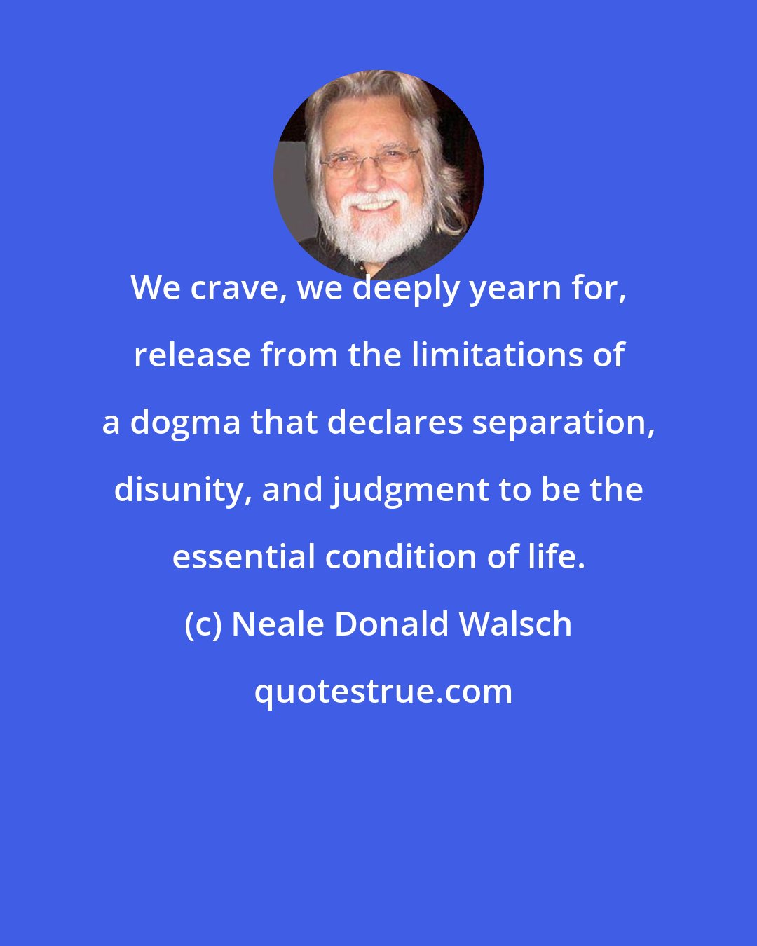 Neale Donald Walsch: We crave, we deeply yearn for, release from the limitations of a dogma that declares separation, disunity, and judgment to be the essential condition of life.